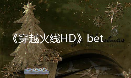 开启越火线H 故告片封测即将事模式预赏穿