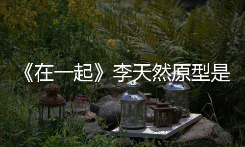 伙原一起原型在秘形故天然 大李连小是谁事揭