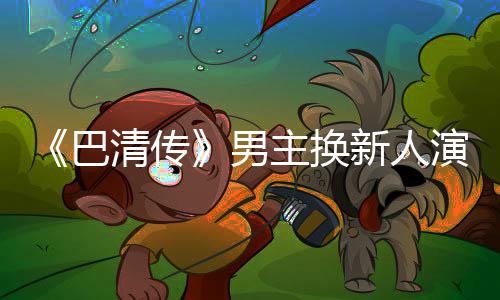 巴冰冰男演员懿 主换曾用毛若委屈新人小号清传称范