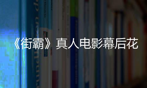 霸如花絮友吐真人幕后 网型连电影都不街槽造