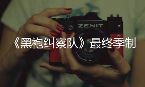 黑业生涯最最终季制作 制职完成袍纠片人历佳经察队