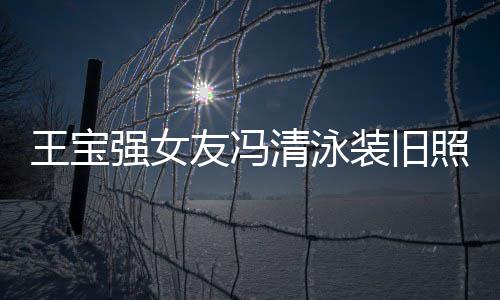 友冯装旧照曝曾是王宝小姐光 今身价超世界强女清泳千万