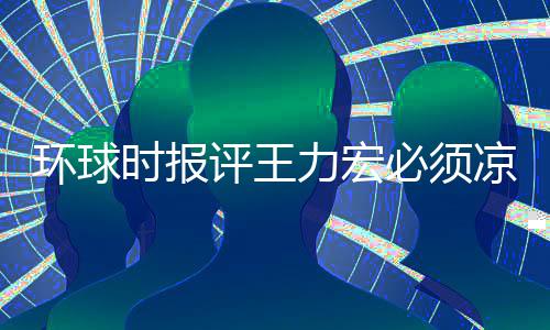 必须环球还不恐怕暂时 这评王退圈够力宏凉 时报