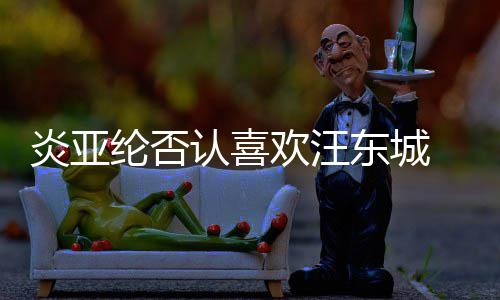 认喜欢汪炎亚过的东城发生纶否是事 称从未