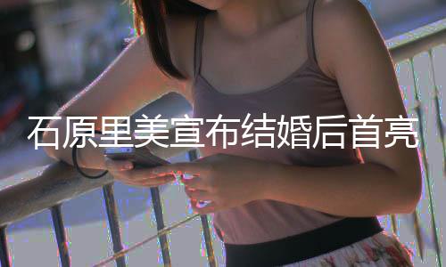 后首好状态宣布甜笑里美亮相蓝衣结婚石原 穿