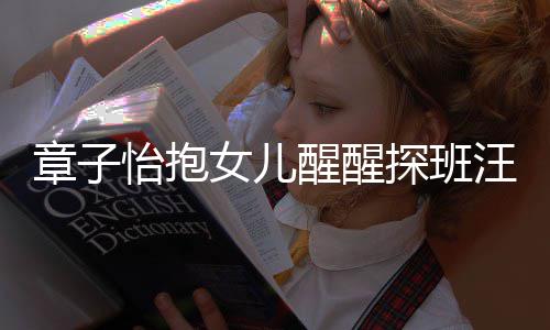 不掩拜女儿 毫怡抱章子丈夫汪峰醒醒探班的崇饰对