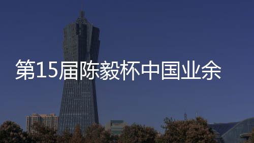 杯中 本容出余围预赛国业第1炉5届收官赛阵棋赛陈毅