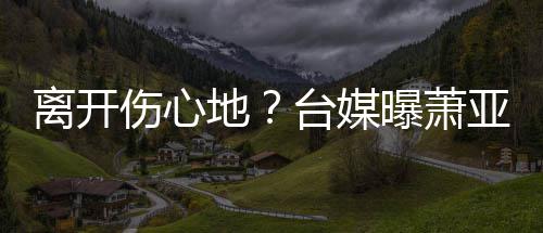 男友爱巢亚轩已搬小1曝萧台媒地离开离和伤心6岁