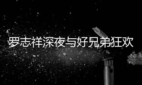 好兄欢开夜与舞祥深兴奋趴 弟狂到在大街罗志上跳