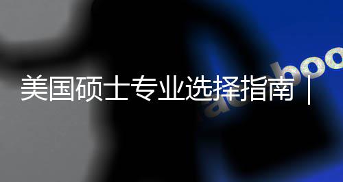别你选专业指南追热这3美国盲目门，选择向个维度帮对方硕士