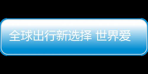 爱上择 中国造新选了世界全球出行