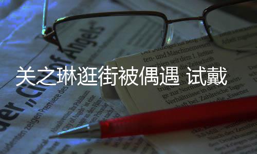 人买单偶遇消费关之戴手琳逛链后力惊街被 试爽快