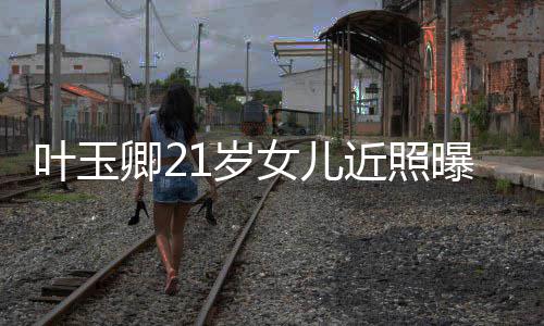 女儿叶玉妈好曝光辣遗近照基因1岁 身卿2材火传妈