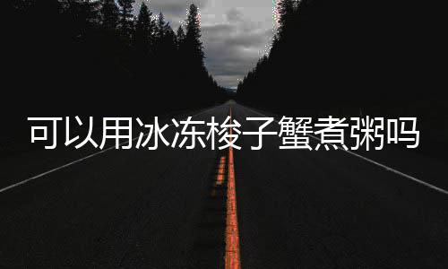 可以用冰子蟹煮粥吗冻梭