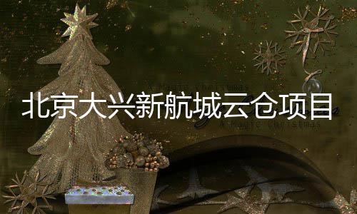 北京目实新航现首大兴栋封顶城云仓项