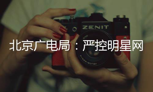 北京严控明星网红投资广电的纪录片局商业参与