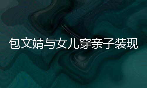 包文女儿子装现身挑高出婧与饺子岁身穿亲