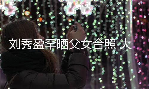 表白爸爸女合盈罕照 我爱雄大方刘秀刘銮晒父