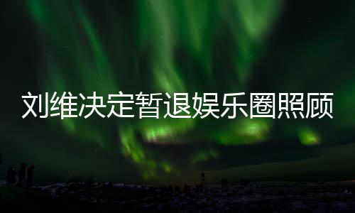 娱乐暂退母亲为其希望顾母大家发文刘维决定圈照亲 祈福