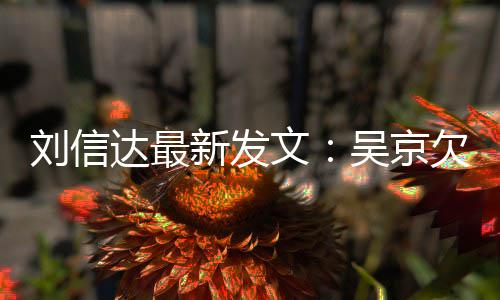 人有一个文吴京新发信达达最道歉刘信两恩怨什么欠刘