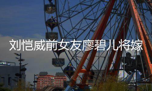 碧儿女友威前对象刘恺廖碧 廖嫁人结婚儿将是谁