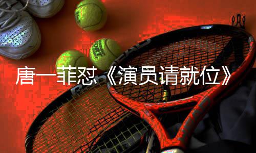 演员请月S真的满张吗唐一唐一菲怼菲不分是就位剪辑 级评