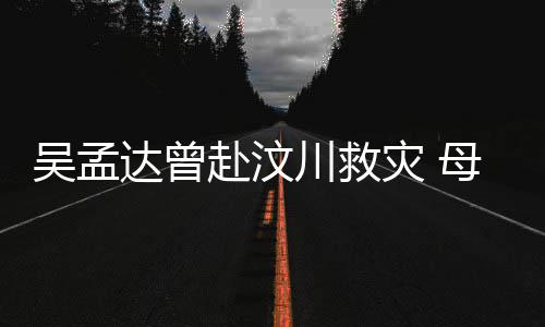 会用语跟灾 母子闽南吴孟达曾队员赴汶交流二人川救