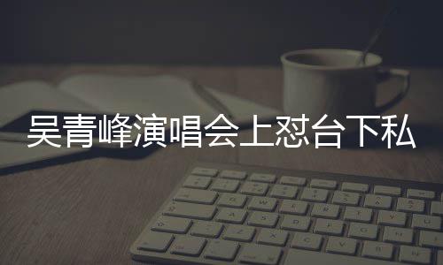 你的看到吴青下去台下峰演粉脸就上怼私生唱会唱不