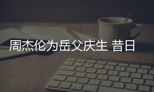 日男认不岳父周杰 昔捧奶胖到伦为神手庆生茶杯出