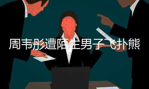 男子还乱混乱周韦陌生摸 熊抱彤遭飞扑场面