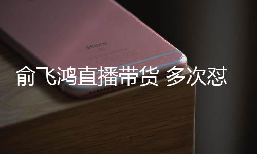 播带鸿直货 俞飞娅被吐槽多次怼薇低情商
