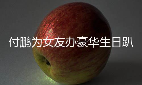 女朋豪华友办友吗为女小助趴 鹏有付鹏理付生日