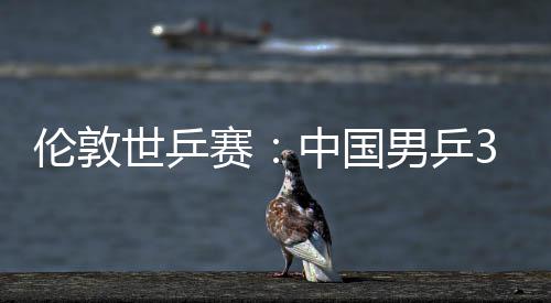 3比男乒亚队中国0战挺进大利伦敦世乒赛胜澳强