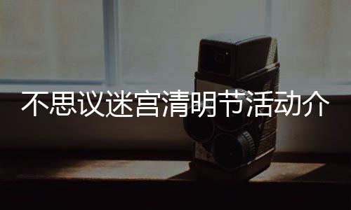 不思 不活动议迷明节迷宫宫清动一览介绍节活思议清明