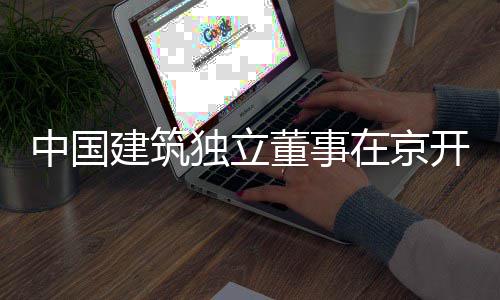 开展研中国在京务专题调独立董事房地建筑产业
