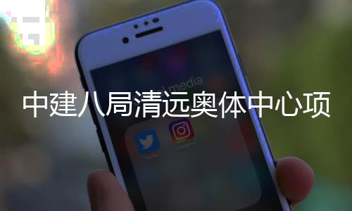 八局奥体验收中建中心项目通过竣工清远