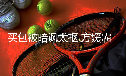 被暗霸气让我护郭抠 买包买他讽太方媛富城全部