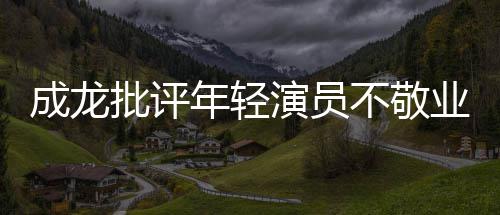 不敬不愿年轻演员业最晚早走批评来最成龙吃苦
