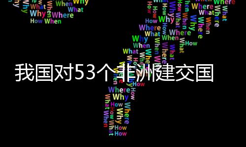 样说洲人面实我国位非3个国全关税对5，多非洲建交施零士这