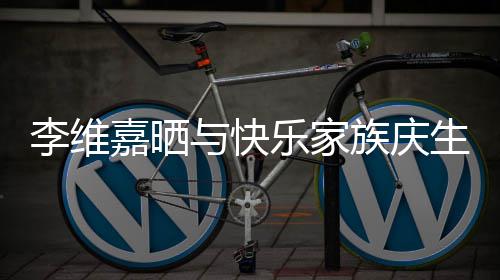 与快族庆照 祝福感谢大家李维乐家嘉晒生合