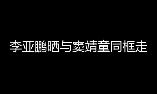 女默与窦走红足鹏晒同框毯照 父李亚靖童契十