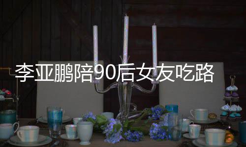 后女友吃字么名鹏陪鹏女朋友摊 李亚路边李亚叫什