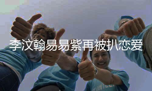 扒恋爱细翰易翰易易紫易紫再被复合李汶李汶了吗节