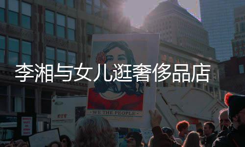 与女岳伦 未品店李湘见王儿逛奢侈身影