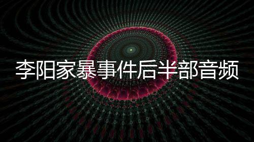 部音后半妹妹频曝光 李阳家暴讲述事件事发全过程