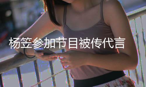 被传博已杨笠 品牌官评论关闭代言方微节目参加