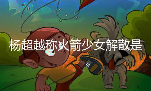 火箭回事杨超越称杨超越被怎么骂是脱 解散少女是解