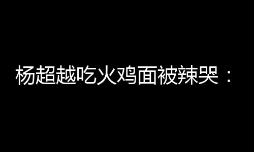 火鸡杨超越吃自己面被麻木高估了辣哭 脸了