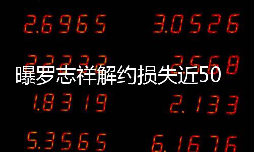 言合约已志祥0万曝罗个代解约近5近尾损失声