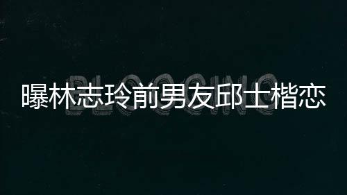 白富0后楷身友邱志玲美 曝林恋9家背景介士楷上海绍前男邱士